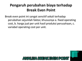 Pengaruh perubahan biaya terhadap
Break Even Point
Break even point ini sangat sensitif sekali terhadap
perubahan sejumlah faktor, khususnya a. fixed operating
cost, b. harga jual per unit hasil produksi perusahaan, c.
variabel operating cost per unit.
 