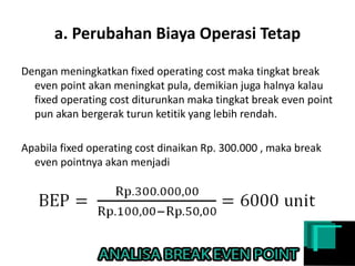 a. Perubahan Biaya Operasi Tetap
Dengan meningkatkan fixed operating cost maka tingkat break
even point akan meningkat pula, demikian juga halnya kalau
fixed operating cost diturunkan maka tingkat break even point
pun akan bergerak turun ketitik yang lebih rendah.
Apabila fixed operating cost dinaikan Rp. 300.000 , maka break
even pointnya akan menjadi
 