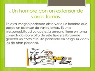 1. Un hombre con un extensor de
varios tomas.
En esta imagen podemos observar a un hombre que
posee un extensor de varios tomas. Es una
irresponsabilidad ya que esta persona tiene un toma
conectado sobre otro de este tipo y esto puede
generar un corto circuito poniendo en riesgo su vida y
las de otras personas.
 