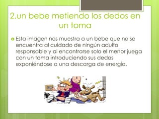 2.un bebe metiendo los dedos en
un toma
 Esta imagen nos muestra a un bebe que no se
encuentra al cuidado de ningún adulto
responsable y al encontrarse solo el menor juega
con un toma introduciendo sus dedos
exponiéndose a una descarga de energía.
 