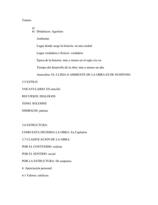 Yannes

         a)
         b) Dinámicos: Agostino

            Ambiente:

            Lugar donde surge la historia: en una ciudad

            Lugar verdadero o ficticio: verdadero

            Época de la historia: más o menos en el siglo xix-xx

            Tiempo del desarrollo de la obra: más o menos un año

            Atmosfera: EL CLIMA O AMBIENTE DE LA OBRA ES DE SUSPENSO

3.5 ESTILO:

VOCAVULARIO: ES sencillo

RECURSOS: DIALOGOS

TONO: SOLEMNE

SIMBOLOS: patines



3.6 ESTRUCTURA:

COMO ESTA DIVIDIDA LA OBRA: En Capítulos

3.7 CLASIFICACION DE LA OBRA:

POR EL CONTENIDO: realista

POR EL SENTIDO: social

POR LA ESTRUCTURA: De suspenso.

4. Apreciación personal:

4.1 Valores: estéticos
 