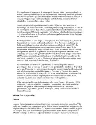 En esta obra narró la peripecia de un personaje llamado Víctor Hugues que llevó a la
     isla de Guadalupe la ideología de los revolucionarios franceses y también la guillotina.
     Una novela cautivante que confirmó el poder de convocatoria visual de su autor, en la
     que presenta personajes y ambientes lejanos en la historia y los acerca al lector
     atrapándolo en un asombroso tejido verbal.

     A esta célebre novela siguió Concierto barroco (1974), una obra breve donde
     reconstruyó con minucioso detalle y estricto rigor histórico y musicológico, el viaje de
     un criollo por la Europa dieciochesca, acentuando la funcionalidad de la música en su
     narrativa, ya que el libro está organizado y estructurado sobre fundamentos musicales,
     y el mismo año El recurso del método, en la que recrea la imagen del tirano ilustrado,
     en versión latinoamericana.

     Cronológicamente se sitúa luego La consagración de la primavera (1978), novela en
     la que recreó una historia ambientada en tiempos de la Revolución Cubana y que
     había anticipado en forma de relato breve en Los convidados de plata (1973). La
     consagración de la primavera muestra su proceso autorreflexivo acerca de las
     revoluciones, a lo largo de un período que abarca desde la soviética hasta la castrista,
     incluyendo los hechos de Playa Girón, y donde además aparecen la Guerra Civil
     española y los ecos de la Segunda Guerra Mundial. Finalmente, El arpa y la sombra
     (1979), supuso una visión desmitificadora de Cristóbal Colón a través del relato de
     una íntima confesión en la que el Almirante, a las puertas de la muerte, decide hacer
     una especie de inventario de sus hazañas y debilidades.

     En su totalidad, la narrativa de Carpentier no se caracterizó por los análisis
     psicológicos, dada la vastedad de una propuesta que planteaba más bien la diversidad
     de lo real. No mostró por tanto con excesivo detalle los aspectos de la vida individual,
     más allá de arquetipos como el Libertador, el Opresor o la Víctima. Su propósito
     central fue acaso cambiar la perspectiva del lector, trasladarlo hasta un universo más
     amplio, un cosmos donde la tragedia personal queda adormecida dentro de un
     conjunto que, aun siendo sencillo, es mucho más vasto y profundo.

     Cabe recordar también sus títulos teóricos, tales como Tientos y diferencias (1964),
     Literatura y conciencia política en América Latina (1969) y Razón de ser (1976),
     ensayos recogidos en un volumen publicado póstumamente en La Habana,
     precisamente bajo el título genérico de Ensayos (1984). En 1977 se le concedió el
     Premio Cervantes.

Obras: Obras y premios
Música

Aunque Carpentier es primordialmente conocido como autor, es también musicólogo62 La
música era un elemento muy presente en su familia; su abuela era pianista, su madre tocaba
el piano y su padre fue violonchelista.63 Carpentier estudió teoría musical en el Liceo Jason
de Sailly de París y en el Instituto de Segunda Enseñanza de La Habana; era pianista.14
Durante su tiempo en Francia, Carpentier entró en los círculos musicales parisienses y
 