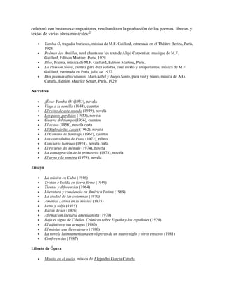 colaboró con bastantes compositores, resultando en la producción de los poemas, libretos y
textos de varias obras musicales:3

         Yamba-Ó, tragedia burlesca, música de M.F. Gaillard, estrenada en el Théâtre Beriza, París,
         1928.
         Poèmes des Antilles, neuf chants sur les textsde Alejo Carpentier, musique de M.F.
         Gaillard, Edition Martine, París, 1929.
         Blue, Poema, música de M.F. Gaillard, Edition Martine, París.
         La Passion Noire, cantata para diez solistas, coro mixto y altoparlantes, música de M.F.
         Gaillard, estrenada en París, julio de 1932.
         Dos poemas afrocubanos, Mari-Sabel y Juego Santo, para voz y piano, música de A.G.
         Caturla, Edition Maurice Senart, París, 1929.

Narrativa

         ¡Écue-Yamba-O! (1933), novela
         Viaje a la semilla (1944), cuentos
         El reino de este mundo (1949), novela
         Los pasos perdidos (1953), novela
         Guerra del tiempo (1956), cuentos
         El acoso (1958), novela corta
         El Siglo de las Luces (1962), novela
         El Camino de Santiago (1967), cuentos
         Los convidados de Plata (1972), relato
         Concierto barroco (1974), novela corta
         El recurso del método (1974), novela
         La consagración de la primavera (1978), novela
         El arpa y la sombra (1979), novela

Ensayo

         La música en Cuba (1946)
         Tristán e Isolda en tierra firme (1949)
         Tientos y diferencias (1964)
         Literatura y conciencia en América Latina (1969)
         La ciudad de las columnas (1970)
         América Latina en su música (1975)
         Letra y solfa (1975)
         Razón de ser (1976)
         Afirmación literaria americanista (1979)
         Bajo el signo de Cibeles. Crónicas sobre España y los españoles (1979)
         El adjetivo y sus arrugas (1980)
         El músico que llevo dentro (1980)
         La novela latinoamericana en vísperas de un nuevo siglo y otros ensayos (1981)
         Conferencias (1987)

Libreto de Ópera

         Manita en el suelo, música de Alejandro García Caturla.
 