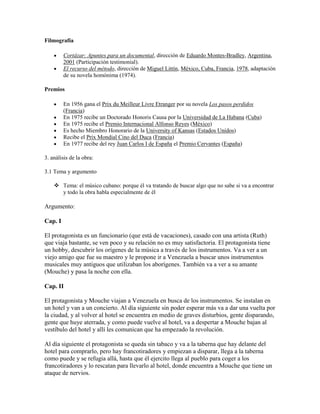 Filmografía

         Cortázar: Apuntes para un documental, dirección de Eduardo Montes-Bradley, Argentina,
         2001 (Participación testimonial).
         El recurso del método, dirección de Miguel Littín, México, Cuba, Francia, 1978, adaptación
         de su novela homónima (1974).

Premios

         En 1956 gana el Prix du Meilleur Livre Etranger por su novela Los pasos perdidos
         (Francia)
         En 1975 recibe un Doctorado Honoris Causa por la Universidad de La Habana (Cuba)
         En 1975 recibe el Premio Internacional Alfonso Reyes (México)
         Es hecho Miembro Honorario de la University of Kansas (Estados Unidos)
         Recibe el Prix Mondial Cino del Duca (Francia)
         En 1977 recibe del rey Juan Carlos I de España el Premio Cervantes (España)

3. análisis de la obra:

3.1 Tema y argumento

     Tema: el músico cubano: porque él va tratando de buscar algo que no sabe si va a encontrar
      y todo la obra habla especialmente de él

Argumento:

Cap. I

El protagonista es un funcionario (que está de vacaciones), casado con una artista (Ruth)
que viaja bastante, se ven poco y su relación no es muy satisfactoria. El protagonista tiene
un hobby, descubrir los orígenes de la música a través de los instrumentos. Va a ver a un
viejo amigo que fue su maestro y le propone ir a Venezuela a buscar unos instrumentos
musicales muy antiguos que utilizaban los aborígenes. También va a ver a su amante
(Mouche) y pasa la noche con ella.

Cap. II

El protagonista y Mouche viajan a Venezuela en busca de los instrumentos. Se instalan en
un hotel y van a un concierto. Al día siguiente sin poder esperar más va a dar una vuelta por
la ciudad, y al volver al hotel se encuentra en medio de graves disturbios, gente disparando,
gente que huye aterrada, y como puede vuelve al hotel, va a despertar a Mouche bajan al
vestíbulo del hotel y allí les comunican que ha empezado la revolución.

Al día siguiente el protagonista se queda sin tabaco y va a la taberna que hay delante del
hotel para comprarlo, pero hay francotiradores y empiezan a disparar, llega a la taberna
como puede y se refugia allá, hasta que él ejercito llega al pueblo para coger a los
francotiradores y lo rescatan para llevarlo al hotel, donde encuentra a Mouche que tiene un
ataque de nervios.
 