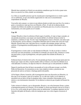 Mouche hace amistad en el hotel con una pintora canadiense que los invita a pasar unos
días a su casa de Los Altos, donde van encantados.

Los Altos es un pueblo precioso que les encanta pero el protagonista no se siente a gusto
con su anfitriona, ya que esta intenta organizarles la vida con el consentimiento
sorprendente de Mouche.

Una noche sale a pasear y se mete en una taberna donde un indio toca una lira, él se siente a
gusto y recuerda un viaje que hizo con Mouche a París. Al salir de la taberna decide
comprar dos billetes de autobús sin consultar con Mouche para irse a la selva a buscar los
instrumentos, tal como quedó con el Curador.

Cap. III

Aunque Mouche se hace la enferma al final cogen el autobús, el viaje es largo y pesado, en
una parada encuentran a una mujer casi muerta debido a la altitud, la hacen comer la
reaniman y continua el viaje. En este viaje el protagonista conoce a Rosario, una nativa que
lo desconcierta, son de culturas y costumbres diferentes pero la siente más cerca de él que
Mouche. Rosario hace este viaje para llevar a su padre una estampa, porque está muy
enfermo. El protagonista recuerda pasajes de su vida, casi siempre relacionados con la
música.

El protagonista se siente cada vez más distante de Mouche. Un día en un bar se sienta a
conversar con unas prostitutas y un hombre la confunde con una de ellas. Entonces se arma
una gran pelea, ya que el protagonista, solo para quedar bien delante de Rosario, la
defiende.

Embarcan hacia el interior de la selva. En una parada que hacen, para recoger pasto para los
bueyes que viajan con ellos, el prota medita sobre el silencio y de cómo ha influido en su
vida dedicada a la música, sin dejar de observar a Rosario que se está peinando el cabello.

Siguen la marcha pero han de hacer una parada en la otra orilla para recoger a un fraile,
Pedro de Henestrosa. Se encuentran en una vieja ciudad en ruinas y presencian una
procesión de nativos en honor a Santiago patrón del pueblo.

Al fin llegan a Puerto Asunción, allá el protagonista tiene una discusión con Mouche y le
dice que ya no la quiere y que no la soporta. Se va a dar una vuelta y en la taberna se
encuentra con un nativo al que le pregunta sobre viejas costumbre relacionadas con la
música y con instrumentos musicales. En la taberna se entera de que el padre de Rosario ha
muerto.

Todos asisten al velatorio, que es desgarrador, Rosario y sus ocho hermanas lloran y gritan,
el protagonista piensa en la muerte y en la soledad. Le dicen que Rosario está en la cocina y
la va a ver, se da cuenta de que la desea como un adolescente. La mañana siguiente son los
funerales del padre de Rosario, miles de mariposas que van a otros lugares oscurecen el
cielo.
 