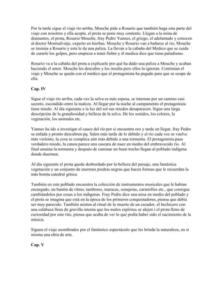 Por la tarde sigue el viaje río arriba, Mouche pide a Rosario que también haga esta parte del
viaje con nosotros y ella acepta, el prota se pone muy contento. Llegan a la mina de
diamantes, el prota, Rosario Mouche, fray Pedro Yannes, el griego, el adelantado y conocen
al doctor Montsalvatje, experto en hierbas. Mouche y Rosario van a bañarse al río, Mouche
se insinúa a Rosario y esta le da una paliza. La llevan a la cabaña del Medico que se cuida
de curarle los golpes, pero empieza a tener fiebre y él medica dice que tiene paludismo.

Rosario va a la cabaña del prota a explicarle por qué ha dado una paliza a Mouche y acaban
haciendo el amor. Mouche les descubre y los insulta pero ellos la ignoran. Continúan el
viaje y Mouche se queda con el médico que el protagonista ha pagado para que se ocupe de
ella.

Cap. IV

Sigue el viaje río arriba, cada vez la selva es más espesa, se internan por un camino casi
secreto, escondido entre la maleza. Al llegar por la noche al campamento el protagonista
tiene miedo. Al día siguiente a la luz del sol sus miedos desaparecen. Sigue una larga
descripción de la grandiosidad y belleza de la selva. De los sonidos, los colores, la
vegetación, los animales etc.

Yannes ha ido a investigar el cauce del río por si encuentra oro y tarde en llegar, fray Pedro
se enfada y pronto descubren pq. Salen más tarde de lo debido y el río cada vez se vuelve
más violento, la cosa se complica aún más debido a una tormenta. El protagonista pasa
verdadero miedo, la canoa parece una cascara de nuez en medio del embravecido río. Al
final amaina la tormenta y después de caminar un buen trecho llegan al poblado indígena
donde duermen.

Al día siguiente el prota queda desbordado por la belleza del paisaje, una fantástica
vegetación y un conjunto de enormes piedras negras que hacen formas que le recuerdan la
más bonita catedral gótica.

También en este poblado encuentra la colección de instrumentos musicales que le habían
encargado, un bastón de ritmo, tambores, maracas, sonajeras, caramillos etc., que consigue
cambiándolos por cosas a los indígenas. Fray Pedro dice una misa en medio del poblado y
el prota se imagina que está en la época de los primeros conquistadores, piensa que debía
ser muy parecido. También asisten al ritual de la muerte de un cazador, el hechicero con
una calabaza llena de gravilla intenta que los malos espíritus se alejen i el prota lleno de
curiosidad por este rito, piensa que acaba de ver lo que podía haber sido el nacimiento de la
música.

Siguen el viaje asombrados por el fantástico espectáculo que les brinda la naturaleza, en sí
misma una obra de arte.

Cap. V
 
