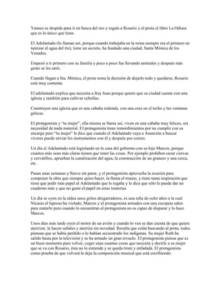Yannes se despide para ir en busca del oro y regala a Rosario y el prota el libro La Odisea
que es lo único que tiene.

El Adelantado (lo llaman así, porque cuando trabajaba en la mina siempre era el primero en
tamizar el agua del río), tiene un secreto, ha fundado una ciudad, Santa Mónica de los
Venados.

Empezó a ir primero con su familia y poco a poco fue llevando animales y después más
gente se les unió.

Cuando llegan a Sta. Mónica, el prota toma la decisión de dejarlo todo y quedarse, Rosario
está muy contenta.

El adelantado explica que necesita a fray Juan porque quiere que su ciudad cuente con una
iglesia y también para cultivar cebollas.

Construyen una iglesia que es una cabaña redonda, con una cruz en el techo y las ventanas
góticas.

El protagonista y “tu mujer”, ella misma se llama así, viven en una cabaña muy felices, sin
necesidad de nada material. El protagonista tiene remordimientos por no cumplir con su
encargo pero “tu mujer” le dice que cuando el Adelantado vaya a Asunción a buscar
víveres puede enviar los instrumentos con él y después por correo.

Un día el Adelantado está legislando en la casa del gobierno con su hijo Marcos, porque
cuantos más sean más claras tienen que tener las cosas. Por ejemplo prohíben cazar ciervas
y cervatillos, aprueban la canalización del agua, la construcción de un granero y una cerca,
etc.

Pasan unas semanas y llueve sin parar, y el protagonista aprovecha la ocasión para
componer la obra que siempre quiso hacer, la llama el trueno, y tiene tanta inspiración que
tiene que pedir más papel al Adelantado que le regaña y le dice que sólo le puede dar un
cuaderno más y que no gaste el papel en estas tonterías.

Un día se oyen en la aldea unos gritos desgarradores, es una niña de ocho años a la cual
Nicasio el leproso ha violado, Marcos y el protagonista armados con una escopeta salen
para matarlo pero cuando lo encuentran el protagonista no es capaz de disparar y lo hace
Marcos.

Unos días más tarde oyen el motor de un avión y cuando lo ven se dan cuenta de que quiere
aterrizar, le hacen señales y aterriza sin novedad. Resulta que están buscando al prota, todos
piensan que se había perdido o lo habían secuestrado los indígenas. Su mujer Ruth ha
salido hasta por la televisión y se ha armado un gran revuelo. El protagonista piensa que es
un buen momento para volver, coger unas cuantas cosas que necesita y decirle a su mujer
que se va con Rosario, ésta no lo entiende y se queda triste y enfadada. El protagonista
como prueba de que volverá le deja la composición musical que está escribiendo.
 