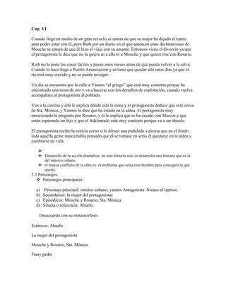 Cap. VI

Cuando llega en medio de un gran revuelo se entera de que su mujer ha dejado el teatro
para poder estar con él, pero Ruth por un diario en el que aparecen unas declaraciones de
Mouche se entera de que él hizo el viaje con su amante. Entonces viene el divorcio ya que
el protagonista le dice que no la quiere ni a ella ni a Mouche y que quiere irse con Rosario.

Ruth no le pone las cosas fáciles y pasan unos meses antes de que pueda volver a la selva.
Cuando lo hace llega a Puerto Anunciación y se tiene que quedar allá unos días ya que el
río está muy crecido y no se puede navegar.

Un día se encuentra por la calle a Yannes “el griego” que está muy contento porque ha
encontrado una mina de oro y va a hacerse con los derechos de explotación, cuando vuelva
acompañara al protagonista al poblado.

Van a la cantina y allá le explica dónde está la mina y el protagonista deduce que está cerca
de Sta. Mónica, y Yannes le dice que ha estado en la aldea. El protagonista muy
emocionado le pregunta por Rosario, y él le explica que se ha casado con Marcos y que
están esperando un hijo y que el Adelantado está muy contento porque va a ser abuelo.

El protagonista recibe la noticia como si le diesen una puñalada y piensa que en el fondo
toda aquella gente nunca había pensado que él se tomase en serio el quedarse en la aldea y
cambiarse de vida.

   
    Desarrollo de la acción dramática: en esta historia solo se desarrolla una historia que es la
     del músico cubano.
    el mayor conflicto de la obra es: el problema que tenía este hombre para conseguir lo que
     quería.
3.2 Personajes:
    Personajes principales:

  a)   Personaje principal: músico cubano, yannes Antagonista: Nicaso el leproso
  b)   Secundarios: la mujer del protagonistas
  c)   Episódicos: Mouche y Rosario, Sta. Mónica
  d)   Silueta o referencia: Abuelo.

    Desacuerdo con su metamorfosis

Estáticos: Abuelo

La mujer del protagonista

Mouche y Rosario, Sta. Mónica

Frasy pedro
 