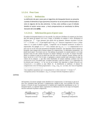 11

1.1.2.4. Peor Caso
1.1.2.4.1.

Definición

La definición de peor casos para el algoritmo de búsqueda binaria se presenta
cuando el elemento al que queramos encontrar no se encuentre almacenado o
este en algunos de los dos extremos la lista; esto conlleva a que el método
dividirá el vector varias veces y hará comparaciones en vanohasta la última
iteración del ciclo while.

1.1.2.4.2.

(UChile)

(UChile)

Información para el peor caso

 
