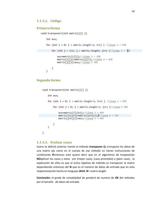 14

1.1.3.2. Código
Primera forma

Segunda forma

1.1.3.3. Evaluar casos
Como se definió anterior mente el método transponer (); transpone los datos de
una matriz ojo como en el cuerpo de ese método no tienes instrucciones de
condiciones ifentonces esto quiere decir que en el algoritmos de trasposición
NOaplican los casos y estos son (mejor caso), (caso promedio) y (peor caso) , la
explicación de ellos es que el único objetivo de método es transponer la matriz
dependiendo entonces del N que es el número de datos de entrada que en esta
implementación hecha en lenguaje JAVA, N= matriz.length.
Conclusión: el grada de complejidad de penderá de numero de OE del métodos
por el tamaño de datos de entrada.

 