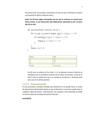 7
Para este hacer una prueba a tomaremos el caso en que el elemento a buscar
se encuentre la última casilla de vector.
Nota: Las OE que salgan subrayadas son las que te contaran en cuenta para
dicho conteo, si una instrucción sale doblemente subrayada es por sé hacer
dos OE en ella.

línea
1
2
3
Total

OE
4n
3N
1
7n+1 OE

Las OE que se realizan en las líneas 1 y 2 se ejecutan n veces entonces se
multiplican por n siendon el tamaño de los datos de entrada. La OE de la
línea 3 solo se realiza unas ves y es cuando se encuentra el elemento para
este caso en la última posición.

1.1.1.5. Pasos promedio
El caso promedio o también llamado caso aleatorios no se puede hacer un coteo
de operaciones elementales exacto ya que el elemento a encontrar puede estar el
cualquier índice del vector; entonces para dar solución a este altercado se divide
el número datos de entradas del vector entre dos
vector[N/2]

 