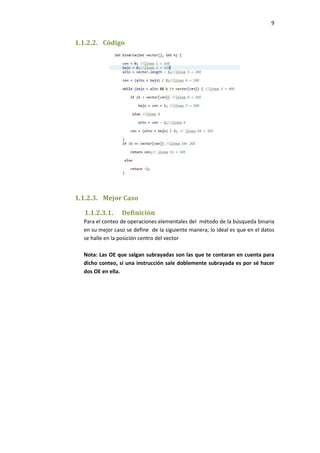 9

1.1.2.2. Código

1.1.2.3. Mejor Caso
1.1.2.3.1.

Definición

Para el conteo de operaciones elementales del método de la búsqueda binaria
en su mejor caso se define de la siguiente manera; lo ideal es que en el datos
se halle en la posición centro del vector
Nota: Las OE que salgan subrayadas son las que te contaran en cuenta para
dicho conteo, si una instrucción sale doblemente subrayada es por sé hacer
dos OE en ella.

 