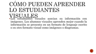 Los estudiantes visuales asocian su información con
imágenes. Los alumnos visuales aprenden mejor cuando la
información se presenta en un formato de lenguaje escrito
o en otro formato visual como imágenes o diagramas.
 
