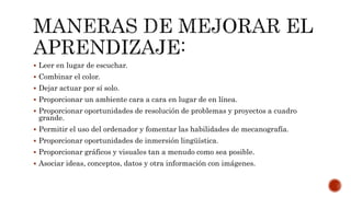  Leer en lugar de escuchar.
 Combinar el color.
 Dejar actuar por sí solo.
 Proporcionar un ambiente cara a cara en lugar de en línea.
 Proporcionar oportunidades de resolución de problemas y proyectos a cuadro
grande.
 Permitir el uso del ordenador y fomentar las habilidades de mecanografía.
 Proporcionar oportunidades de inmersión lingüística.
 Proporcionar gráficos y visuales tan a menudo como sea posible.
 Asociar ideas, conceptos, datos y otra información con imágenes.
 