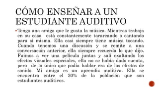 Tengo una amiga que le gusta la música. Mientras trabaja
en su casa está constantemente tarareando o cantando
para sí misma. Ella casi siempre tiene música tocando.
Cuando tenemos una discusión y se remite a una
conversación anterior, ella siempre recuerda lo que dijo.
Fuimos a ver una película juntas y salí exaltando los
efectos visuales especiales, ella no se había dado cuenta,
pero de lo único que podía hablar era de los efectos de
sonido. Mi amiga es un aprendiz auditiva. Ella se
encuentra entre el 30% de la población que son
estudiantes auditivos.
 