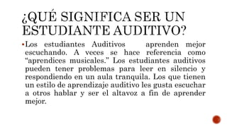 Los estudiantes Auditivos aprenden mejor
escuchando. A veces se hace referencia como
“aprendices musicales.” Los estudiantes auditivos
pueden tener problemas para leer en silencio y
respondiendo en un aula tranquila. Los que tienen
un estilo de aprendizaje auditivo les gusta escuchar
a otros hablar y ser el altavoz a fin de aprender
mejor.
 