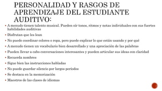  A menudo tienen talento musical. Pueden oír tonos, ritmos y notas individuales con sus fuertes
habilidades auditivas
 Disfrutan que les lean
 No puede coordinar colores o ropa, pero puede explicar lo que están usando y por qué
 A menudo tienen un vocabulario bien desarrollado y una apreciación de las palabras
 Pueden llevar a cabo conversaciones interesantes y pueden articular sus ideas con claridad
 Recuerda nombres
 Sigue bien las instrucciones habladas
 No puede guardar silencio por largos períodos
 Se destaca en la memorización
 Maestros de las clases de idiomas
 