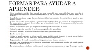  Si un estudiante auditivo hace escuela en casa, es posible que tenga dificultad para recordar la
información que han leído. Después de leer discutan lo que han leído, que ellos le cuenten acerca de la
historia.
 Cuando la enseñanza tenga diversos hechos, utilice herramientas de asociación de palabras para
ayudar al niño.
 A veces tomar notas puede distraer a los estudiantes auditivos de lo que escuchan. O bien proporcionar
las notas antes o después de escuchar, que el estudiante tome el tiempo para escribir las notas
después de la discusión.
 Grabar la conferencia para que el aprendiz auditivo pueda escucharlas de nuevo.
 Animarles a prestar atención. Si se distraen, se pierden del aprendizaje.
 Mantenga sonidos a un mínimo. El ruido distrae a un aprendiz auditivo.
 Leerles en voz alta.
 Si bien es beneficioso para su hijo el escribir notas, también puede fomentar el uso de una grabadora
de voz digital para leer sus notas para mayores niveles de comprensión.
 Regular su tono de voz, la entonación y el lenguaje corporal durante las clases.
 Permita a los estudiantes con un estilo de aprendizaje auditivo escuchar música que usted apruebe
mientras se estudia en clase.
 Permita que ningún estudiante auditivo pueda para tomar un examen oral en lugar de uno por escrito.
 