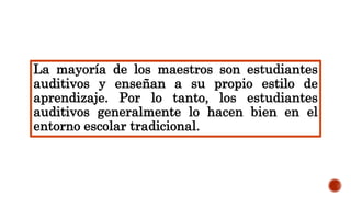 La mayoría de los maestros son estudiantes
auditivos y enseñan a su propio estilo de
aprendizaje. Por lo tanto, los estudiantes
auditivos generalmente lo hacen bien en el
entorno escolar tradicional.
 