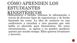Kinestésicos o táctiles retienen la información a
través de diversos tipos de experiencias y de hecho
haciendo las cosas. La idea de sentarse en una
conferencia a escuchar a otra persona que solo
habla es aburrido para kinestésicos. En estas
circunstancias, se agitan o no pueden quedarse
quietos por mucho tiempo. Ellos quieren levantarse
y moverse.
 