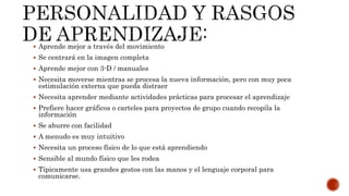  Aprende mejor a través del movimiento
 Se centrará en la imagen completa
 Aprende mejor con 3-D / manuales
 Necesita moverse mientras se procesa la nueva información, pero con muy poca
estimulación externa que pueda distraer
 Necesita aprender mediante actividades prácticas para procesar el aprendizaje
 Prefiere hacer gráficos o carteles para proyectos de grupo cuando recopila la
información
 Se aburre con facilidad
 A menudo es muy intuitivo
 Necesita un proceso físico de lo que está aprendiendo
 Sensible al mundo físico que les rodea
 Típicamente usa grandes gestos con las manos y el lenguaje corporal para
comunicarse.
 