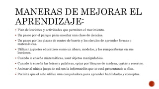  Plan de lecciones y actividades que permiten el movimiento.
 Un paseo por el parque para enseñar una clase de ciencias.
 Un paseo por las plazas de conteo de barrio y los círculos de aprender formas o
matemáticas.
 Utilizar juguetes educativos como un ábaco, modelos, y los rompecabezas en sus
lecciones.
 Cuando le enseña matemáticas, usar objetos manipulables.
 Cuando le enseña las letras y palabras, optar por bloques de madera, cartas y recortes.
 Animar al niño a juego de rol con la información que se está presentando a ellos.
 Permita que el niño utilice una computadora para aprender habilidades y conceptos.
 