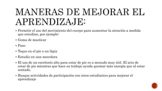  Permitir el uso del movimiento del cuerpo para aumentar la atención a medida
que estudian, por ejemplo:
 Goma de masticar
 Paso
 Toque en el pie o un lápiz
 Estudio en una mecedora
 El uso de un escritorio alto para estar de pie es a menudo muy útil. El acto de
estar de pie mientras que hace su trabajo ayuda quemar más energía que al estar
sentado.
 Busque actividades de participación con otros estudiantes para mejorar el
aprendizaje
 