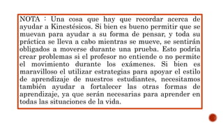 NOTA : Una cosa que hay que recordar acerca de
ayudar a Kinestésicos. Si bien es bueno permitir que se
muevan para ayudar a su forma de pensar, y toda su
práctica se lleva a cabo mientras se mueve, se sentirán
obligados a moverse durante una prueba. Esto podría
crear problemas si el profesor no entiende o no permite
el movimiento durante los exámenes. Si bien es
maravilloso el utilizar estrategias para apoyar el estilo
de aprendizaje de nuestros estudiantes, necesitamos
también ayudar a fortalecer las otras formas de
aprendizaje, ya que serán necesarias para aprender en
todas las situaciones de la vida.
 