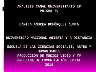 ANALISIS CANAL UNIVERSITARIO IP
PRISMA TV
CAMILA ANDREA BOHÓRQUEZ AUNTA
UNIVERSIDAD NACIONAL ABIERTA Y A DISTANCIA
ESCUELA DE LAS CIENCIAS SOCIALES, ARTES Y
HUMANIDADES
PRODUCCIÓN DE MEDIOS VIDEO Y TV
PROGRAMA DE COMUNICACIÓN SOCIAL
2014
 