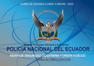 CURSO DE ASCENSO A CBOP. II GRUPO - 2015
MODULO: SEGURIDAD CIUDADANA Y ORDEN PUBLICO
FORO DE PARTICIPACION
Alumno: Cbos. Lagua Masaquiza Angel Anibal
 