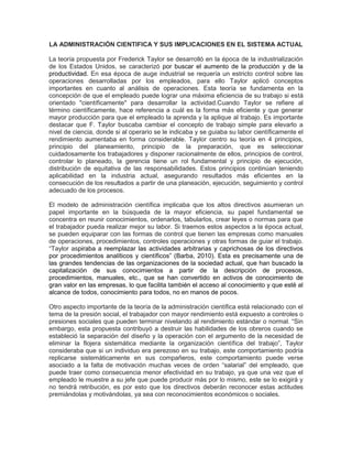 LA ADMINISTRACIÓN CIENTIFICA Y SUS IMPLICACIONES EN EL SISTEMA ACTUAL

La teoría propuesta por Frederick Taylor se desarrolló en la época de la industrialización
de los Estados Unidos, se caracterizó por buscar el aumento de la producción y de la
productividad. En esa época de auge industrial se requería un estricto control sobre las
operaciones desarrolladas por los empleados, para ello Taylor aplicó conceptos
importantes en cuanto al análisis de operaciones. Esta teoría se fundamenta en la
concepción de que el empleado puede lograr una máxima eficiencia de su trabajo si está
orientado "científicamente" para desarrollar la actividad.Cuando Taylor se refiere al
término científicamente, hace referencia a cuál es la forma más eficiente y que generar
mayor producción para que el empleado la aprenda y la aplique al trabajo. Es importante
destacar que F. Taylor buscaba cambiar el concepto de trabajo simple para elevarlo a
nivel de ciencia, donde si al operario se le indicaba y se guiaba su labor científicamente el
rendimiento aumentaba en forma considerable. Taylor centro su teoría en 4 principios,
principio del planeamiento, principio de la preparación, que es seleccionar
cuidadosamente los trabajadores y disponer racionalmente de ellos, principios de control,
controlar lo planeado, la gerencia tiene un rol fundamental y principio de ejecución,
distribución de equitativa de las responsabilidades. Estos principios continúan teniendo
aplicabilidad en la industria actual, asegurando resultados más eficientes en la
consecución de los resultados a partir de una planeación, ejecución, seguimiento y control
adecuado de los procesos.

El modelo de administración científica implicaba que los altos directivos asumieran un
papel importante en la búsqueda de la mayor eficiencia, su papel fundamental se
concentra en reunir conocimientos, ordenarlos, tabularlos, crear leyes o normas para que
el trabajador pueda realizar mejor su labor. Si traemos estos aspectos a la época actual,
se pueden equiparar con las formas de control que tienen las empresas como manuales
de operaciones, procedimientos, controles operaciones y otras formas de guiar el trabajo.
“Taylor aspiraba a reemplazar las actividades arbitrarias y caprichosas de los directivos
por procedimientos analíticos y científicos” (Barba, 2010). Esta es precisamente una de
las grandes tendencias de las organizaciones de la sociedad actual, que han buscado la
capitalización de sus conocimientos a partir de la descripción de procesos,
procedimientos, manuales, etc., que se han convertido en activos de conocimiento de
gran valor en las empresas, lo que facilita también el acceso al conocimiento y que esté al
alcance de todos, conocimiento para todos, no en manos de pocos.

Otro aspecto importante de la teoría de la administración científica está relacionado con el
tema de la presión social, el trabajador con mayor rendimiento está expuesto a controles o
presiones sociales que pueden terminar nivelando al rendimiento estándar o normal. “Sin
embargo, esta propuesta contribuyó a destruir las habilidades de los obreros cuando se
estableció la separación del diseño y la operación con el argumento de la necesidad de
eliminar la flojera sistemática mediante la organización científica del trabajo”, Taylor
consideraba que si un individuo era perezoso en su trabajo, este comportamiento podría
replicarse sistemáticamente en sus compañeros, este comportamiento puede verse
asociado a la falta de motivación muchas veces de orden “salarial” del empleado, que
puede traer como consecuencia menor efectividad en su trabajo, ya que una vez que el
empleado le muestre a su jefe que puede producir más por lo mismo, este se lo exigirá y
no tendrá retribución, es por esto que los directivos deberán reconocer estas actitudes
premiándolas y motivándolas, ya sea con reconocimientos económicos o sociales.
 