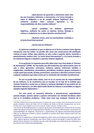 ¿Qué piensan los generales y almirantes sobre ésta
            ley que incorpora milicianos o mercenarios a la Fuerza Armada y
            sobre la obligación o no de cumplir órdenes ilegítimas? (hay
            suficiente pruebas sobre acciones represivas y las
            responsabilidades de altos mandos militares5.

                          ¿Serán cumplidas las órdenes, igualmente
            ilegítimas, mediante las cuales se reprima, torture, detenga o
            reduzca a ciudadanos en su pleno derecho constitucional?

                           ¿Quiénes serían, ante esa eventualidad, remitidos a
            la Corte Penal Internacional?

                               ¿Serían solo los militares?

        Es oportuno considerar lo que se observa en la forma y manera como algunos
interpretan esta ley militar. Se percibe ello como una consecuencia del justificado
rechazo al sector militar, (que además, es solo a ellos a quienes afecta, constriñe y
potencialmente remitirá ante “La Corte Penal Internacional”), si la Fuerza Armada y
los milicianos llegaren a obedecer y ejecutar órdenes ilegítimas.

       En lo particular la respuesta para ellos debe estar muy clara desde el “Proceso
de Nuremberg”6 (1948). No hay dudas que allá tendremos que denunciarles, pero no
solo a ellos, (generales, almirantes, militares, policías milicianos) también a
magistrados, asambleistas, paramilitares, periodistas, fanáticos, grupos anárquicos y
a todo aquel que escude, proteja, promocione, coaccione o ejecutase acciones contra
cualquier ciudadano que exija y luche por la restitución del mandato Constitucional.

       De eso no puede haber dudas, esto no es un asunto solo de responsabilidad
de los militares, es de muchísimos que se escudan en el traje de la civilidad para
cometer fechorías o avalar con su silencio y menjurje ideológico lo que podría ser un
desenlace represivo, con ellos observando desde las tribunas o escondidos en alguna
cómplice legación diplomática. 7

       Por otra parte, es necesario ubicarnos y posesionarnos, especialmente
quienes dirigen, quienes opinan y quienes entrevistan con claridad meridiana sobre
cual es el verdadero problema. Debe estar claro que cualquier violación de la
5
 No debe olvidarse que la actual administración ha reabierto los juicios incoados contra de funcionarios que en el
pasado cumplieron ordenes del Poder Civil en la defensa del Estado de Derecho. Averiguaciones, por cierto,
cerradas como “Causa Juzgada” como son los casos de: Yumare, Caracazo , Cantaura y otros.
6
  Los Juicios de Nuremberg fueron un conjunto de procesos emprendidos por iniciativa de las naciones
aliadas vencedoras al final de la Segunda Guerra Mundial, en los que se determinaron y sancionaron las
responsabilidades de dirigentes, funcionarios y colaboradores del régimen nacionalsocialista de Adolf
Hitler en los diferentes crímenes y abusos cometidos en nombre del III Reich alemán a partir del 1 de
septiembre de 1939.
7
  Esperemos no reaparezca el “fraude del amiguismo criollo” como ocurrió después de la pacificación en
1972, algunos siguieron conspirando, unos fueron Poder y otros lo son desde o a partir de 1999. Pero
todavía buscan enjuiciar a los militares que por orden del Estado y las instituciones les combatieron y
derrotaron como malhechores ideologizados.

                                                                                                                6
 