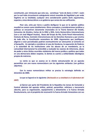 constitución, por minúscula que esta sea, constituye “acto de facto e írrito”, razón
por la cual toda circunstancia subsiguiente estará revestida de ilegalidad y por ende
ilegítima en su totalidad, cualquier otra consideración podría darle argumentos,
espacios y visos democráticos a un gobierno que carece de esa calificación.

        Peor aún, echa por tierra o podría desfigurar lo que en la opinión pública
mundial se conoce como totalitarismo. Otros conceptos y consideraciones jurídicas y
políticas se encuentran claramente enunciados en la Teoría General del Estado,
Convenios de Ginebra, Cartas de la ONU y OEA, Carta Democrática Interamericana
(con o sin José Miguel Insulza), Bases del Grupo de Río, Corte Penal Internacional,
Estatuto de Roma, Comisión Interamericana de los Derechos Humanos y por encima
de todo ello, la Constitución venezolana de 1999. Argumentos que justifiquen,
aligeren o sean parcializados podrían eventualmente ser atenuantes al sentarles en
el banquillo. Un ejemplo a considerar el caso de Honduras, la separación de Poderes
y la autoridad de las instituciones ante los abusos de un mandatario, ya la
comunidad internacional ha entendido y evaluado las razones de inherencia, abuso
de poder y otros ilícitos ocurridos violatorios del marco jurídico y político que todos
en una democracia deben respetar, lo demás es cuento y solidaridades ideológicas
propias de matreros.

      Lo cierto es que se avanza en la silente estructuración de un aparato
paramilitar con una nueva nomenclatura con los siguientes atributos: (ver gráficos
adjuntos).

      Con la nueva nomenclatura militar se precisa la estrategia definida en
diciembre de 2004.

        Lo que se logrará es lo siguiente: (Rechazado en su totalidad en el referéndum del
2007)

       a) Ejercer por parte del Presidente de la Republica las tareas de Comando y
Control absoluto del aparato militar, policial, paramilitar, miliciano y mercenario
adscrito, para su organización, equipamiento y alistamiento a la Fuerza Armada
Revolucionaria, con el propósito de reconvertir la Fuerza Armada Venezolana con sus




                                                                                        7
 