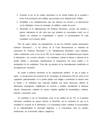  Fomentar el uso de los medios electrónicos en los demás ámbitos de la sociedad a
través de la percepción de la utilidad que presentan en la Administración Pública.
 Sensibilizar a las Administraciones para que ofrezcan sus servicios y se interconecten
con la ciudadanía a través de estrategias de múltiples canales de acceso.
 Desarrollar en la implementación del Gobierno Electrónico, acciones que apunten a
generar información de alto valor para que redunden en conocimiento social, con el
objetivo de aumentar la competitividad y mejorar el posicionamiento de cada
comunidad en el concierto global.
Pero de seguro muchos nos preguntaremos ¿A que nos referimos cuando mencionamos
Gobierno Electrónico?.... A los efectos de la Carta Iberoamericana se entienden las
expresiones de “Gobierno Electrónico” y de “Administración Electrónica” como sinónimas,
ambas consideradas como el uso de las TIC en los órganos de la Administración para mejorar
la información y los servicios ofrecidos a los ciudadanos, orientar la eficacia y eficiencia de la
gestión pública e incrementar sustantivamente la transparencia del sector público y la
participación de los ciudadanos. Todo ello, sin perjuicio de las denominaciones establecidas en
las legislaciones nacionales.
En cuanto al gobierno electrónico en las organizaciones públicas lo que se quiere es
lograr La incorporación del potencial de las Tecnologías de Información (TI) por parte de los
organismos gubernamentales en la gestión pública está dirigida a transformar la relación entre
el Estado y la ciudadanía para mejorarla mediante una mayor interacción, difusión de
información, participación, simplificación de servicios y trámites; maximizando la eficiencia,
eficacia, transparencia, rendición de cuentas, inclusión, igualdad de oportunidades, confianza,
bienestar y desarrollo social.
En conclusión el uso de herramientas como el uso público de las TIC en el gobierno
electrónico contribuirá de manera decisiva al desarrollo, con la conciencia de que en la
actualidad la sociedad de la información y el conocimiento puede contribuir al reconocimiento
de la multiculturalidad, la diversidad lingüística, y el conocimiento entre los pueblos,
fortaleciendo así, el desarrollo cultural y lingüístico.
 