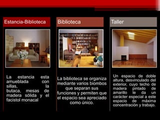 La estancia esta
amueblada con
sillas, la
butaca, mesas de
madera sólida y el
facistol monacal
Estancia-Biblioteca Biblioteca
Un espacio de doble
altura, desvinculado del
exterior, cuyo techo de
madera pintado de
amarillo le da un
carácter especial a este
espacio de máxima
concentración y trabajo.
Taller
La biblioteca se organiza
mediante varios biombos
que separan sus
funciones y permiten que
el espacio sea apreciado
como único.
 