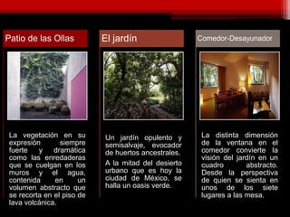 La vegetación en su
expresión siempre
fuerte y dramática
como las enredaderas
que se cuelgan en los
muros y el agua,
contenida en un
volumen abstracto que
se recorta en el piso de
lava volcánica.
Patio de las Ollas
Un jardín opulento y
semisalvaje, evocador
de huertos ancestrales.
A la mitad del desierto
urbano que es hoy la
ciudad de México, se
halla un oasis verde.
El jardín
La distinta dimensión
de la ventana en el
comedor convierte la
visión del jardín en un
cuadro abstracto.
Desde la perspectiva
de quien se sienta en
unos de los siete
lugares a las mesa.
Comedor-Desayunador
 