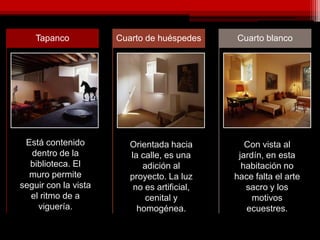 Tapanco Cuarto de huéspedes Cuarto blanco
Está contenido
dentro de la
biblioteca. El
muro permite
seguir con la vista
el ritmo de a
viguería.
Orientada hacia
la calle, es una
adición al
proyecto. La luz
no es artificial,
cenital y
homogénea.
Con vista al
jardín, en esta
habitación no
hace falta el arte
sacro y los
motivos
ecuestres.
 