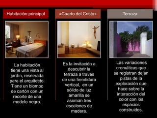 Habitación principal «Cuarto del Cristo» Terraza
La habitación
tiene una vista al
jardín, reservada
para el arquitecto.
Tiene un biombo
de cartón con un
recorte de una
modelo negra.
Es la invitación a
descubrir la
terraza a través
de una hendidura
vertical, en un
sólido de luz
amarilla se
asoman tres
escalones de
madera.
Las variaciones
cromáticas que
se registran dejan
pistas de la
exploración que
hace sobre la
interacción del
color con los
espacios
construidos.
 