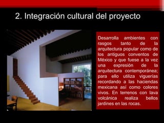 2. Integración cultural del proyecto
Desarrolla ambientes con
rasgos tanto de la
arquitectura popular como de
los antiguos conventos de
México y que fuese a la vez
una expresión de la
arquitectura contemporánea;
para ello utiliza viguerías
recordando a las haciendas
mexicana así como colores
vivos. En terrenos con lava
volcánica realiza bellos
jardines en las rocas.
 
