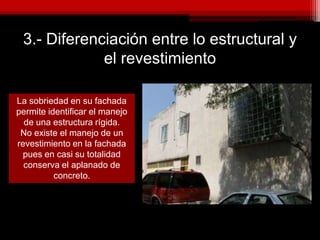 3.- Diferenciación entre lo estructural y
el revestimiento
La sobriedad en su fachada
permite identificar el manejo
de una estructura rígida.
No existe el manejo de un
revestimiento en la fachada
pues en casi su totalidad
conserva el aplanado de
concreto.
 