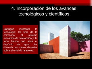 4. Incorporación de los avances
tecnológicos y científicos
Barragán incorpora la
tecnología: los tiros de la
chimenea, el sistema
mecánico de calefacción y la
torre blanca que aloja el
depósito de agua, los
disimula con muros elevados
sobre el nivel de la azotea.
 