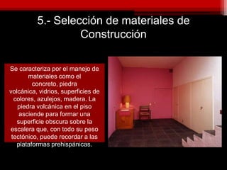 5.- Selección de materiales de
Construcción
Se caracteriza por el manejo de
materiales como el
concreto, piedra
volcánica, vidrios, superficies de
colores, azulejos, madera. La
piedra volcánica en el piso
asciende para formar una
superficie obscura sobre la
escalera que, con todo su peso
tectónico, puede recordar a las
plataformas prehispánicas.
 
