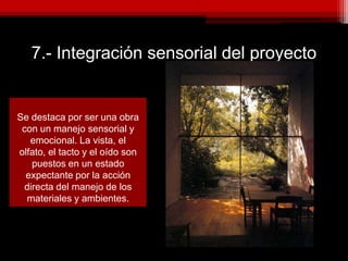 7.- Integración sensorial del proyecto
Se destaca por ser una obra
con un manejo sensorial y
emocional. La vista, el
olfato, el tacto y el oído son
puestos en un estado
expectante por la acción
directa del manejo de los
materiales y ambientes.
 