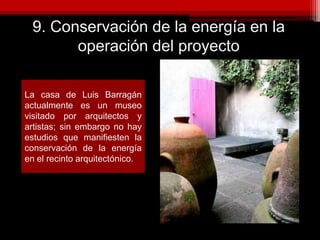 9. Conservación de la energía en la
operación del proyecto
La casa de Luis Barragán
actualmente es un museo
visitado por arquitectos y
artistas; sin embargo no hay
estudios que manifiesten la
conservación de la energía
en el recinto arquitectónico.
 
