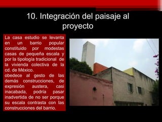 10. Integración del paisaje al
proyecto
La casa estudio se levanta
en un barrio popular
constituido por modestas
casas de pequeña escala y
por la tipología tradicional de
la vivienda colectiva de la
cd. de México.
obedece al gesto de las
demás construcciones, de
expresión austera, casi
inacabada, podría pasar
inadvertida de no ser porque
su escala contrasta con las
construcciones del barrio.
 