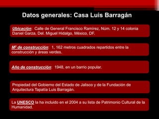 Datos generales: Casa Luis Barragán
Ubicación: Calle de General Francisco Ramírez, Núm. 12 y 14 colonia
Daniel Garza, Del. Miguel Hidalgo, México, DF.
M2 de construcción: 1, 162 metros cuadrados repartidos entre la
construcción y áreas verdes.
Año de construcción: 1948, en un barrio popular.
Propiedad del Gobierno del Estado de Jalisco y de la Fundación de
Arquitectura Tapatía Luis Barragán.
La UNESCO la ha incluido en el 2004 a su lista de Patrimonio Cultural de la
Humanidad.
 