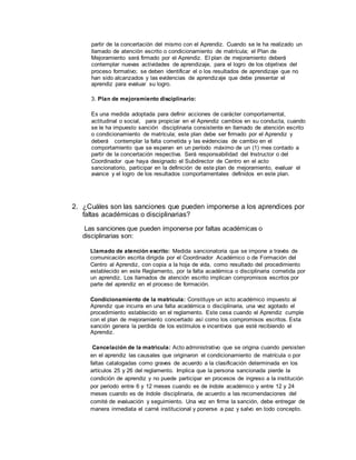 partir de la concertación del mismo con el Aprendiz. Cuando se le ha realizado un
llamado de atención escrito o condicionamiento de matrícula; el Plan de
Mejoramiento será firmado por el Aprendiz. El plan de mejoramiento deberá
contemplar nuevas actividades de aprendizaje, para el logro de los objetivos del
proceso formativo; se deben identificar el o los resultados de aprendizaje que no
han sido alcanzados y las evidencias de aprendizaje que debe presentar el
aprendiz para evaluar su logro.
3. Plan de mejoramiento disciplinario:
Es una medida adoptada para definir acciones de carácter comportamental,
actitudinal o social, para propiciar en el Aprendiz cambios en su conducta, cuando
se le ha impuesto sanción disciplinaria consistente en llamado de atención escrito
o condicionamiento de matrícula; este plan debe ser firmado por el Aprendiz y
deberá contemplar la falta cometida y las evidencias de cambio en el
comportamiento que se esperan en un período máximo de un (1) mes contado a
partir de la concertación respectiva. Será responsabilidad del Instructor o del
Coordinador que haya designado el Subdirector de Centro en el acto
sancionatorio, participar en la definición de este plan de mejoramiento, evaluar el
avance y el logro de los resultados comportamentales definidos en este plan.
2. ¿Cuáles son las sanciones que pueden imponerse a los aprendices por
faltas académicas o disciplinarias?
Las sanciones que pueden imponerse por faltas académicas o
disciplinarias son:
Llamado de atención escrito: Medida sancionatoria que se impone a través de
comunicación escrita dirigida por el Coordinador Académico o de Formación del
Centro al Aprendiz, con copia a la hoja de vida, como resultado del procedimiento
establecido en este Reglamento, por la falta académica o disciplinaria cometida por
un aprendiz. Los llamados de atención escrito implican compromisos escritos por
parte del aprendiz en el proceso de formación.
Condicionamiento de la matrícula: Constituye un acto académico impuesto al
Aprendiz que incurra en una falta académica o disciplinaria, una vez agotado el
procedimiento establecido en el reglamento. Este cesa cuando el Aprendiz cumple
con el plan de mejoramiento concertado así como los compromisos escritos. Esta
sanción genera la perdida de los estímulos e incentivos que esté recibiendo el
Aprendiz.
Cancelación de la matricula: Acto administrativo que se origina cuando persisten
en el aprendiz las causales que originaron el condicionamiento de matrícula o por
faltas catalogadas como graves de acuerdo a la clasificación determinada en los
artículos 25 y 26 del reglamento. Implica que la persona sancionada pierde la
condición de aprendiz y no puede participar en procesos de ingreso a la institución
por periodo entre 6 y 12 meses cuando es de índole académico y entre 12 y 24
meses cuando es de índole disciplinaria, de acuerdo a las recomendaciones del
comité de evaluación y seguimiento. Una vez en firme la sanción, debe entregar de
manera inmediata el carné institucional y ponerse a paz y salvo en todo concepto.
 