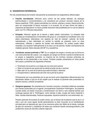 3) DIAGNOSTICO DIFERENCIAL
Por las características de la lesión del paciente se presentaron los diagnósticos diferenciales:
 Fascitis necrotizante: Infección poco común de las partes blandas, de etiología
polimicrobiana o monomibrobiana y se caracteriza por producir necrosis masiva de la
fascia superficial, TCSC, grasa subcutánea con nervios, arterias y venas y fascia profunda,
pero sin comprometer la fascia muscular ni el musculo. En el caso clínico los datos y
exámenes de laboratorio no hacen posible descartar esta posibilidad por lo cual se debería
pedir una TC o RM para descartarla.
 Erisipela: Infección aguda de la dermis y tejido celular subcutáneo. La erisipela está
causada por el estreptococo ß-hemolítico del grupo A. La erisipela se manifiesta como una
placa eritematosa, edematosa, con aspecto de “piel de naranja”, caliente, de borde
sobreelevado y bien delimitado en cambio la celulitis se presenta como un área
eritematosa, infiltrada y caliente de bordes mal delimitados. En ambas puede haber
ampollas y se localizan habitualmente en la cara o en las piernas. Suelen acompañarse de
malestar general, fiebre elevada (38-39º C) y escalofríos.
 Trombosis venosa profunda o TVP: Es un coágulo de sangre o trombo que se forma en
una vena profunda del cuerpo. Los coágulos de sangre se forman cuando la tendencia de
la sangre a coagularse aumenta. La mayoría de los trombos venosos profundos se
presentan en las pantorrillas o los muslos. También pueden presentarse en otras partes
del cuerpo y presentan los siguientes síntomas:
 Hinchazón de la pierna o a lo largo de una vena de la pierna
 Dolor en la pierna que quizá solo se sienta al estar de pie o caminar
 Más calor en la zona de la pierna que está hinchada o dolorosa
 Enrojecimiento o alteraciones del color de la piel de la pierna
Clínicamente son muy parecidos por lo que se tomó como diagnóstico diferencial pero fue
descartado debido a que en el eco dopler que le realizan al paciente este presentaba su
sistema venoso y arterial competente
 Gangrena gaseosa: Se caracteriza por necrosis muscular y toxicidad sistémica causadas
por toxinas producidas por el agente, principalmente Clostridium Perfringens. Se presenta
cuando existe una lesión muscular y contaminación con tierra u otro material extraño que
contenga esporas del C. Perfringens, como heridas a bala, cirugía del tracto intestinal o
biliar, heridas abandonadas, fracturas expuestas, isquemia arterial en una extremidad, etc.
Poseen parecido de acuerdo al cuadro clínico, por el tiempo de incubación que es de 2 a 3
días y por ser curso agudo donde generalmente el dolor muscular es la manifestación
principal pero se descarta por que no se menciona sobre olor fétido de la herida, burbujas
de gas con secreción y crepitación de estas que contienen liquido serosanguinolento y las
posteriores zonas de necrosis cutánea negruzca.
 