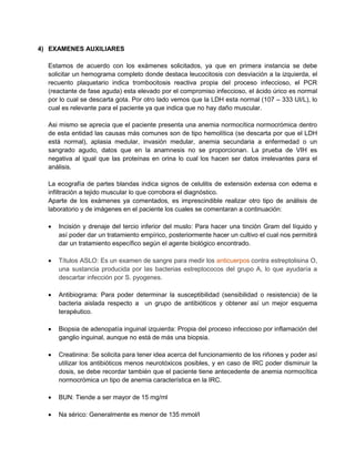 4) EXAMENES AUXILIARES
Estamos de acuerdo con los exámenes solicitados, ya que en primera instancia se debe
solicitar un hemograma completo donde destaca leucocitosis con desviación a la izquierda, el
recuento plaquetario indica trombocitosis reactiva propia del proceso infeccioso, el PCR
(reactante de fase aguda) esta elevado por el compromiso infeccioso, el ácido úrico es normal
por lo cual se descarta gota. Por otro lado vemos que la LDH esta normal (107 – 333 UI/L), lo
cual es relevante para el paciente ya que indica que no hay daño muscular.
Asi mismo se aprecia que el paciente presenta una anemia normocítica normocrómica dentro
de esta entidad las causas más comunes son de tipo hemolítica (se descarta por que el LDH
está normal), aplasia medular, invasión medular, anemia secundaria a enfermedad o un
sangrado agudo, datos que en la anamnesis no se proporcionan. La prueba de VIH es
negativa al igual que las proteínas en orina lo cual los hacen ser datos irrelevantes para el
análisis.
La ecografía de partes blandas indica signos de celulitis de extensión extensa con edema e
infiltración a tejido muscular lo que corrobora el diagnóstico.
Aparte de los exámenes ya comentados, es imprescindible realizar otro tipo de análisis de
laboratorio y de imágenes en el paciente los cuales se comentaran a continuación:
 Incisión y drenaje del tercio inferior del muslo: Para hacer una tinción Gram del líquido y
así poder dar un tratamiento empírico, posteriormente hacer un cultivo el cual nos permitirá
dar un tratamiento específico según el agente biológico encontrado.
 Títulos ASLO: Es un examen de sangre para medir los anticuerpos contra estreptolisina O,
una sustancia producida por las bacterias estreptococos del grupo A, lo que ayudaría a
descartar infección por S. pyogenes.
 Antibiograma: Para poder determinar la susceptibilidad (sensibilidad o resistencia) de la
bacteria aislada respecto a un grupo de antibióticos y obtener así un mejor esquema
terapéutico.
 Biopsia de adenopatía inguinal izquierda: Propia del proceso infeccioso por inflamación del
ganglio inguinal, aunque no está de más una biopsia.
 Creatinina: Se solicita para tener idea acerca del funcionamiento de los riñones y poder así
utilizar los antibióticos menos neurotóxicos posibles, y en caso de IRC poder disminuir la
dosis, se debe recordar también que el paciente tiene antecedente de anemia normocítica
normocrómica un tipo de anemia característica en la IRC.
 BUN: Tiende a ser mayor de 15 mg/ml
 Na sérico: Generalmente es menor de 135 mmol/l
 