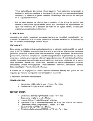  TC de partes blandas de miembro inferior izquierdo: Puede determinar con precisión la
localización anatómica mediante la demostración de necrosis con engrosamiento fascial
asimétrico y la presencia de gas en los tejidos. Sin embargo, en el principio, los hallazgos
en la TC pueden ser mínimos.
 RM de partes blandas de miembro inferior izquierdo: Es la técnica de elección para
detectar la infección de tejidos blandos debido a su contraste en los tejidos blandos sin
igual y la sensibilidad en la detección de fluidos en los tejidos blandos, su resolución
espacial y sus capacidades multiplanares.
5) MORTALIDAD:
Los cuadros de celulitis representan una causa importante de morbilidad, hospitalización y en
ocasiones, de mortalidad en la población general que a menudo es fatal si no se diagnostica y
trata con prontitud pudiendo llegar hasta un 30-50%.
TRATAMIENTO:
Como vemos en el tratamiento prescrito al paciente se le administro cefalexina 500 mg cada 6
horas, la CEFALEXINA es un antibiótico perteneciente al grupo de las cefalosporinas de primera
generación, por lo que su espectro es más bien reducido. Incluye a la mayoría de las bacterias
grampositivos, incluyendo estreptococos y estafilococos productores de penicilinasa. Su actividad
en contra de bacterias gramnegativas está restringida prácticamente a E. coli, Klebsiella y Proteus
mirabilis. Los organismos mencionados a continuación son organismos resistentes, por lo que no
debe emplearse CEFALEXINA: Enterococos, estafilococos meticilino-resistentes, Citrobacter,
Enterobacter, Listeria monocytogenes, Proteus diferentes a mirabilis, Providencia, Serratia,
Bacteroides fragilis y Pseudomonas, H. influenzae.
Al tratarse de un Staphylococcus aureus meticilino resistente (MRSA), esta podría ser una
respuesta que indicaría el porque no cede la infección en el paciente.
El tratamiento correcto en este caso sería:
PRIMERA OPCIÓN:
 Vancomicina 15-20 mg/kg IV cada 12 horas x 7 a 14 días
 Telavancina 10 mg/kg IV oq x 7 a 14 días
SEGUNDA OPCIÓN:
 Clindamicina 300-450 mg VO cada 6 horas x 7 a 14 días
 Daptomicina 4mg/kg IV oq x 7 a 14 días
 Linezolid 600 mg IV cada 12 horas x 7 a 14 días
 Tigeciclina 100mg IV inicialmente siguiendo por 50 mg cada 12 horas x 7 a 14 días
 Ceftarolina fusamil 600 mg IV cada 12 horas x 7 a 14 días.
 Doxiciclina 100 mg VO bid x 7 a 14 días.
 Trimetropim/Sulfametoxasol 160/800 mg VO bid x 7 a 14 dias.
 